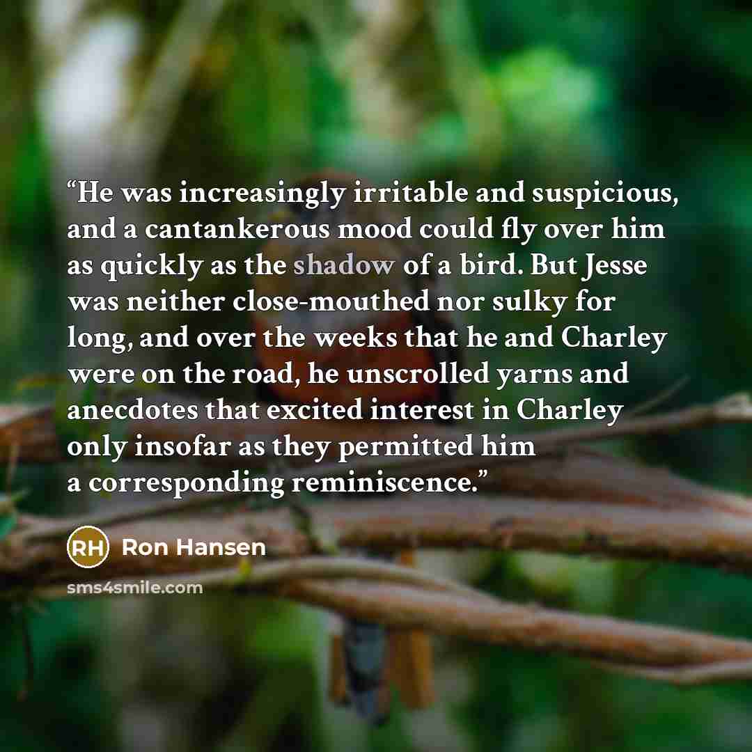 “He was increasingly irritable and suspicious, and a cantankerous mood could fly over him as quickly as the shadow of a bird. But Jesse was neither close-mouthed nor sulky for long, and over the weeks that he and Charley were on the road, he unscrolled yarns and anecdotes that excited interest in…” quote by Ron Hansen
