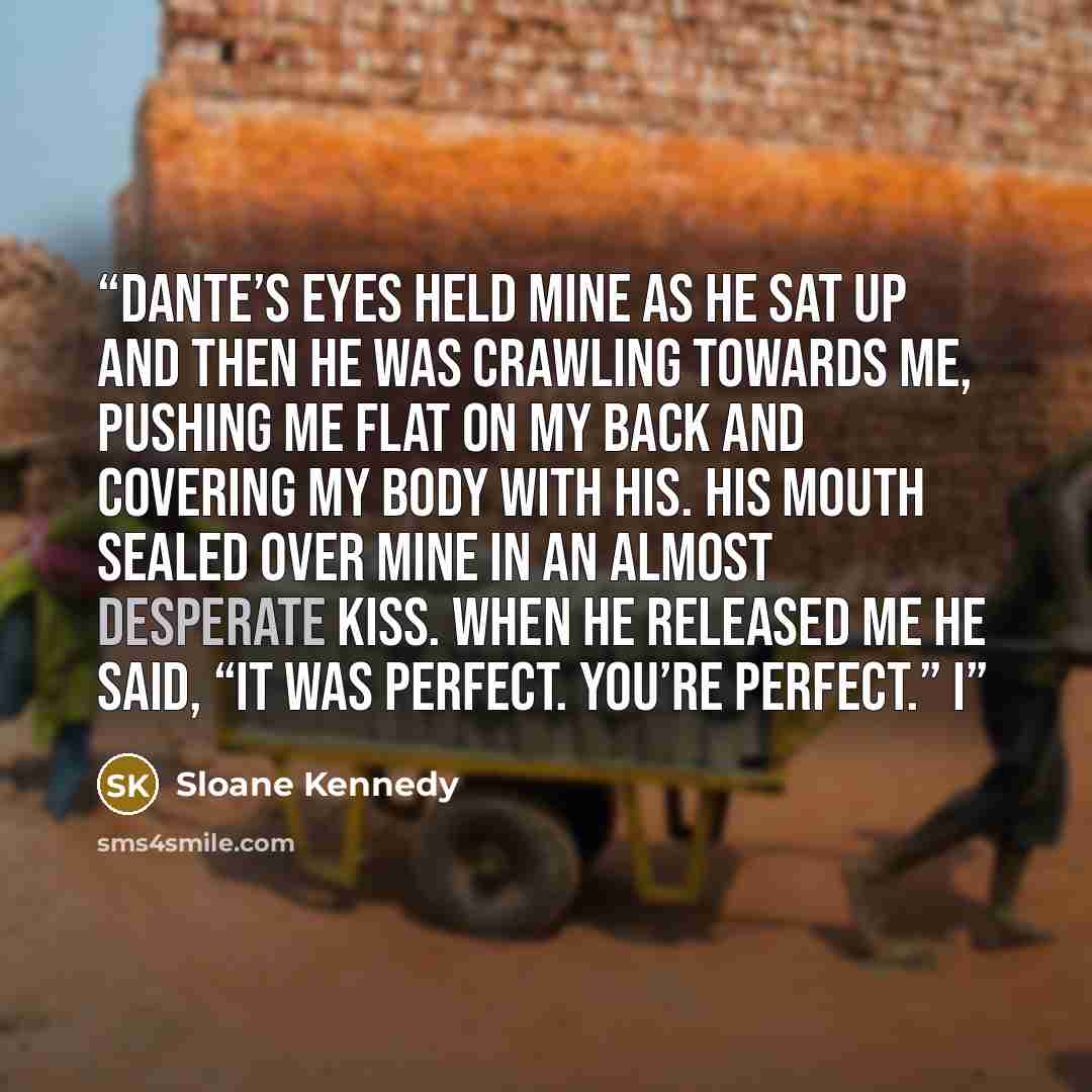“Dante’s eyes held mine as he sat up and then he was crawling towards me, pushing me flat on my back and covering my body with his. His mouth sealed over mine in an almost desperate kiss. When he released me he said, “It was perfect. You’re perfect.” I” quote by Sloane Kennedy