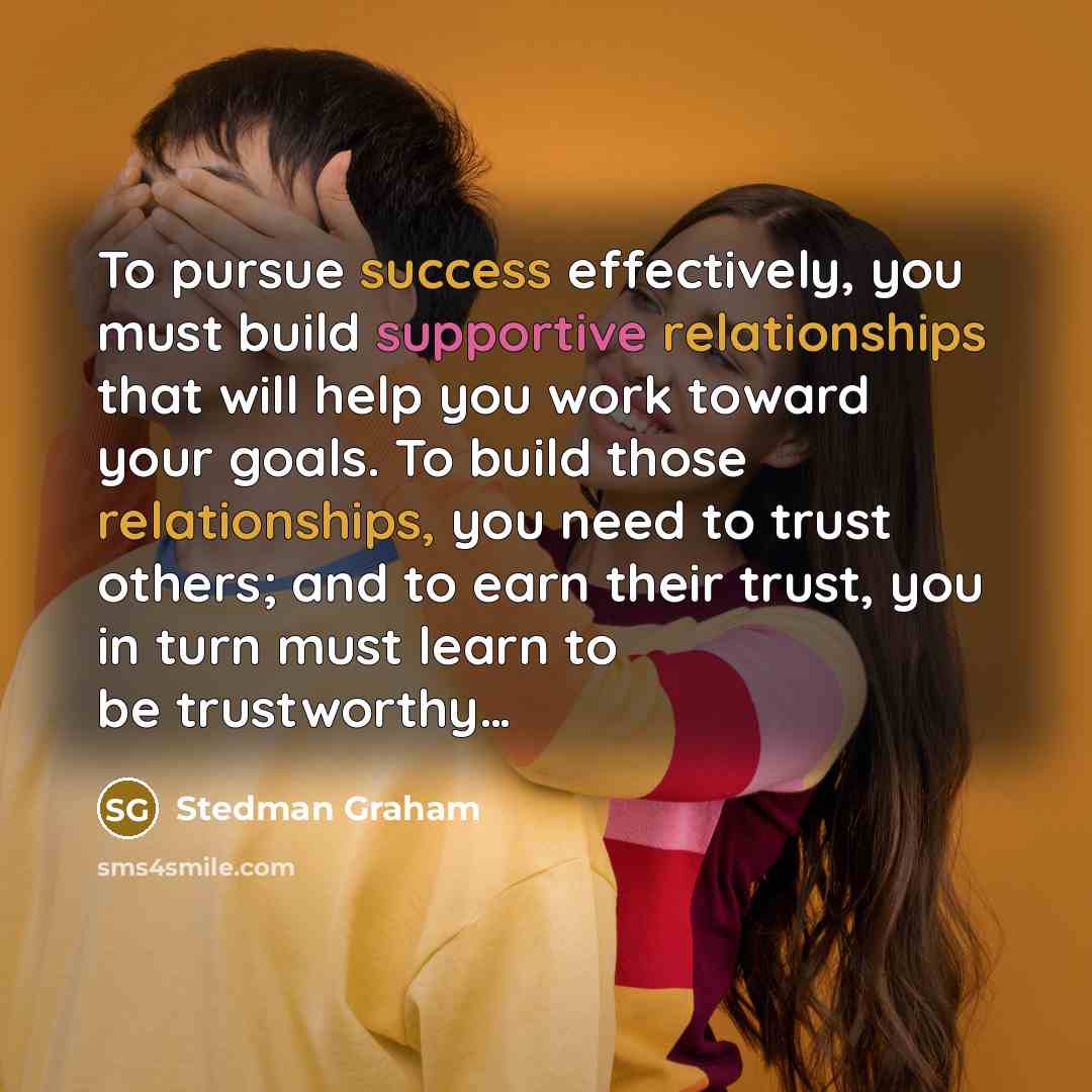 “To pursue success effectively, you must build supportive relationships that will help you work toward your goals. To build those relationships, you need to trust others; and to earn their trust, you in turn must learn to be trustworthy…” quote by Stedman Graham