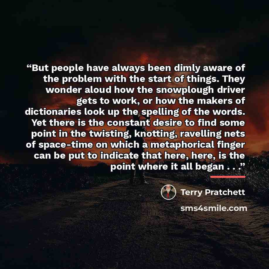 “But people have always been dimly aware of the problem with the start of things. They wonder aloud how the snowplough driver gets to work, or how the makers of dictionaries look up the spelling of the words. Yet there is the constant desire to find some point in the twisting, knotting, ravelling…” quote by Terry Pratchett