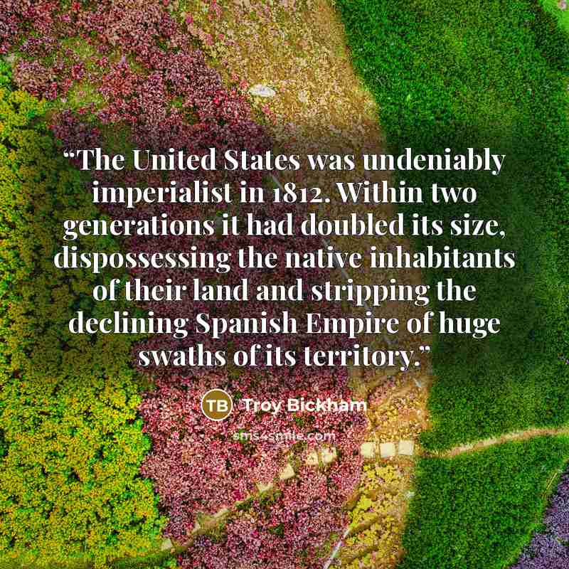“The United States was undeniably imperialist in 1812. Within two generations it had doubled its size, dispossessing the native inhabitants of their land and stripping the declining Spanish Empire of huge swaths of its territory.” quote by Troy Bickham