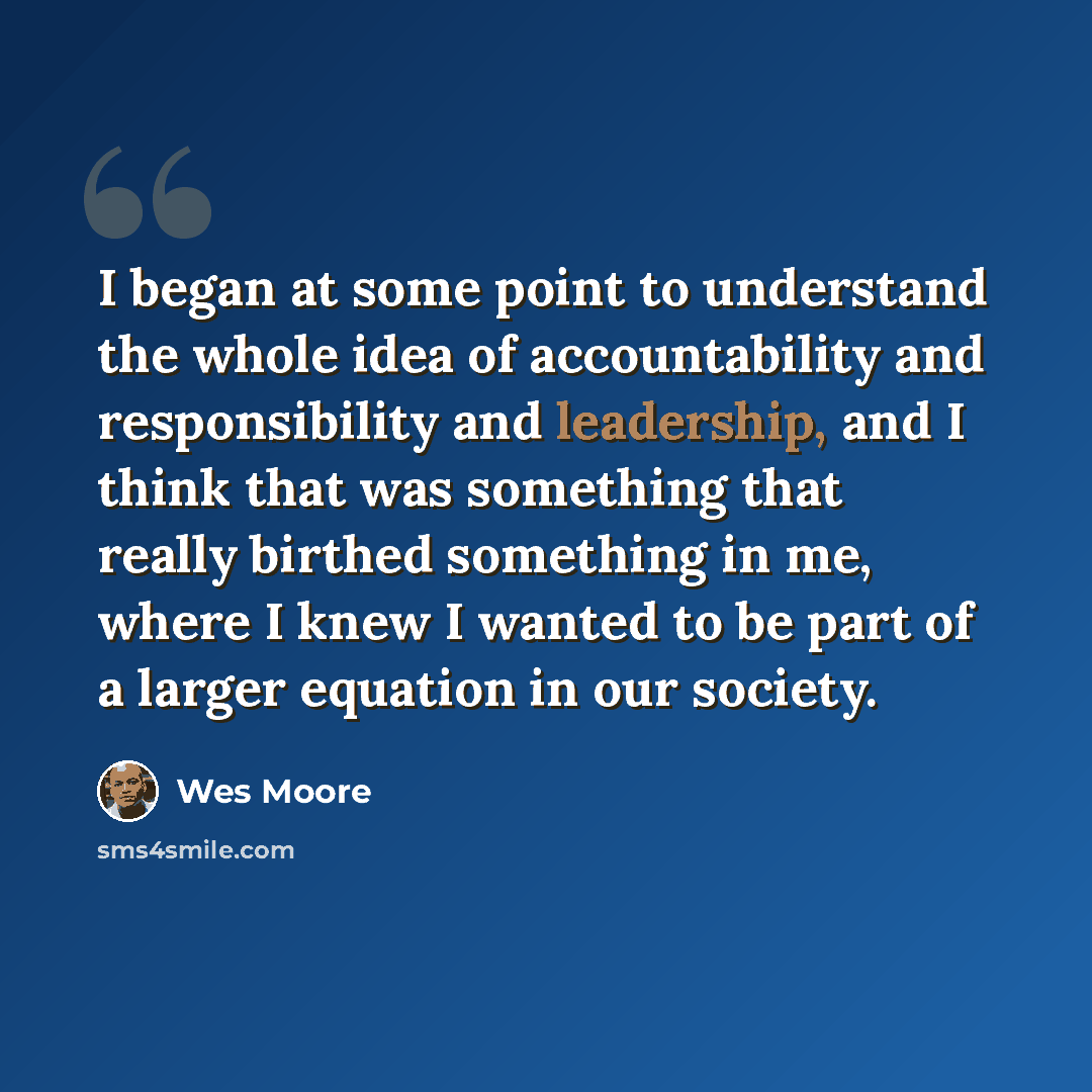 “I began at some point to understand the whole idea of accountability and responsibility and leadership, and I think that was something that really birthed something in me, where I knew I wanted to be part of a larger equation in our society.” quote by Wes Moore