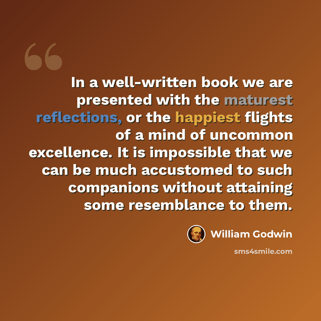“In a well-written book we are presented with the maturest reflections, or the happiest flights of a mind of uncommon excellence. It is impossible that we can be much accustomed to such companions without attaining some resemblance to them.” quote by William Godwin