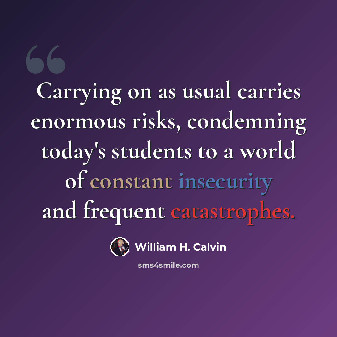 “Carrying on as usual carries enormous risks, condemning today's students to a world of constant insecurity and frequent catastrophes.” quote by William H. Calvin
