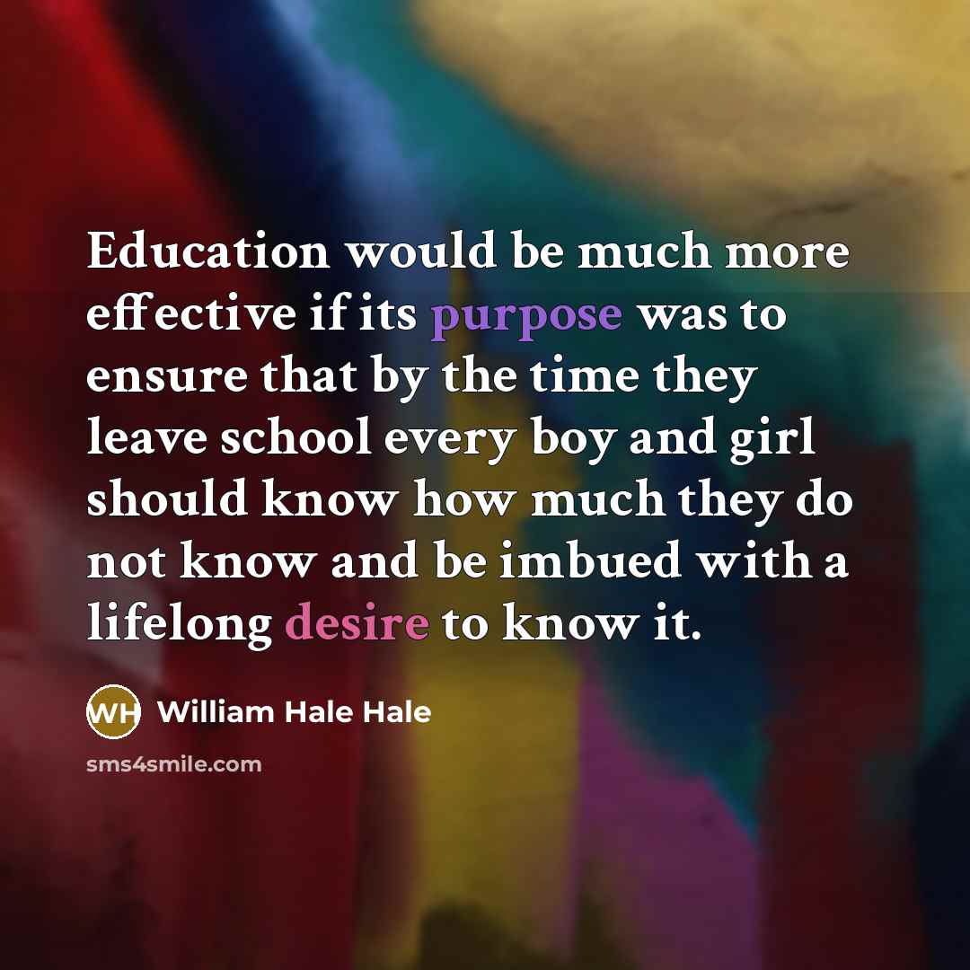 “Education would be much more effective if its purpose was to ensure that by the time they leave school every boy and girl should know how much they do not know and be imbued with a lifelong desire to know it.” quote by William Hale Hale