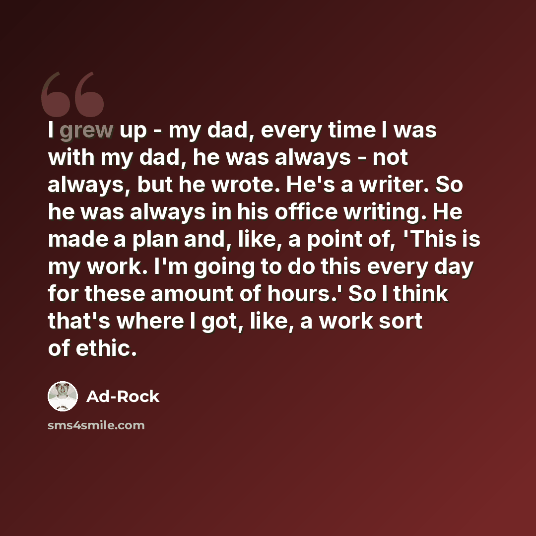 “I grew up - my dad, every time I was with my dad, he was always - not always, but he wrote. He's a writer. So he was always in his office writing. He made a plan and, like, a point of, 'This is my work. I'm going to do this every day for these amount of hours.' So I think that's where I got, like…” quote by Ad-Rock