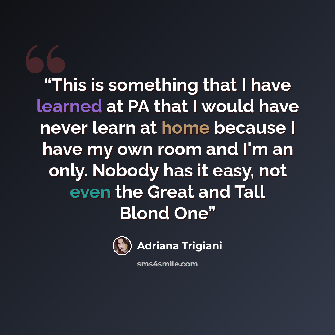 “This is something that I have learned at PA that I would have never learn at home because I have my own room and I'm an only. Nobody has it easy, not even the Great and Tall Blond One” quote by Adriana Trigiani