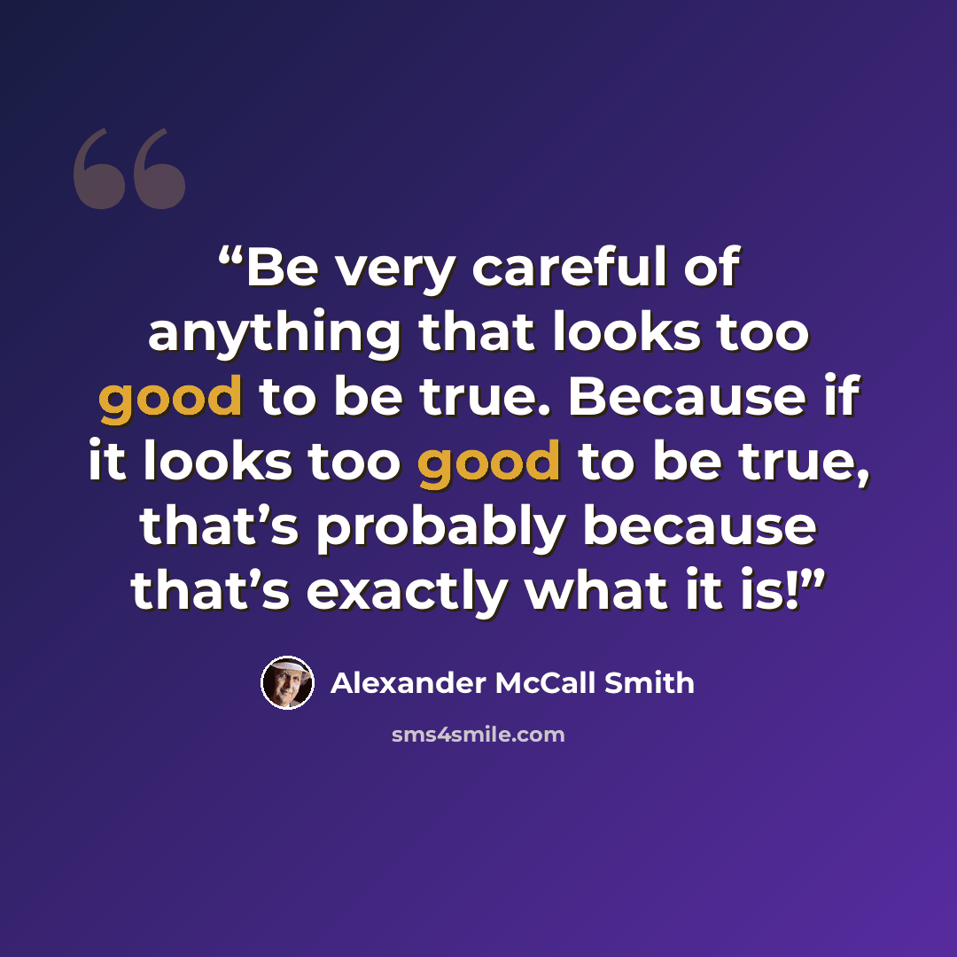 “Be very careful of anything that looks too good to be true. Because if it looks too good to be true, that’s probably because that’s exactly what it is!” quote by Alexander McCall Smith