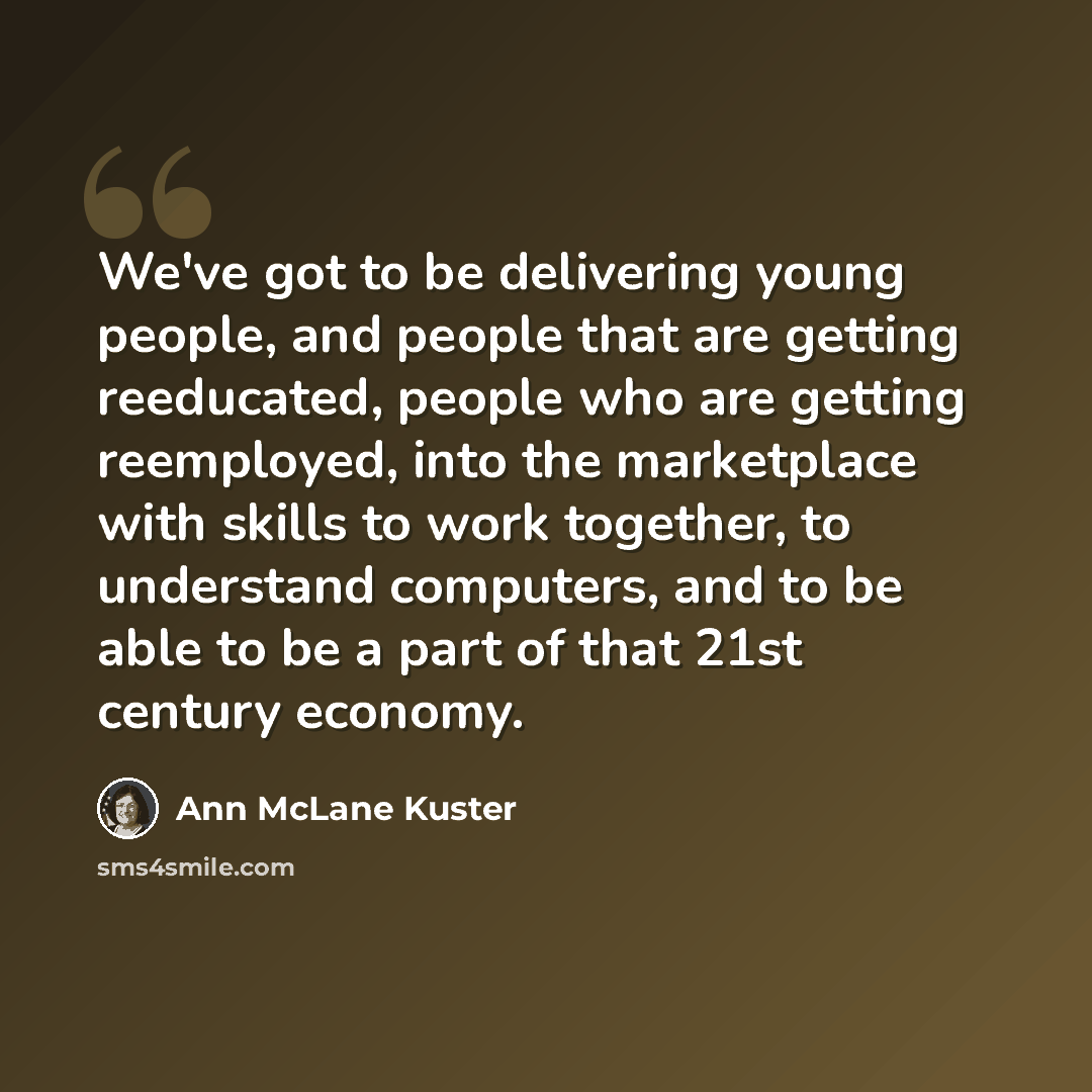 “We've got to be delivering young people, and people that are getting reeducated, people who are getting reemployed, into the marketplace with skills to work together, to understand computers, and to be able to be a part of that 21st century economy.” quote by Ann McLane Kuster