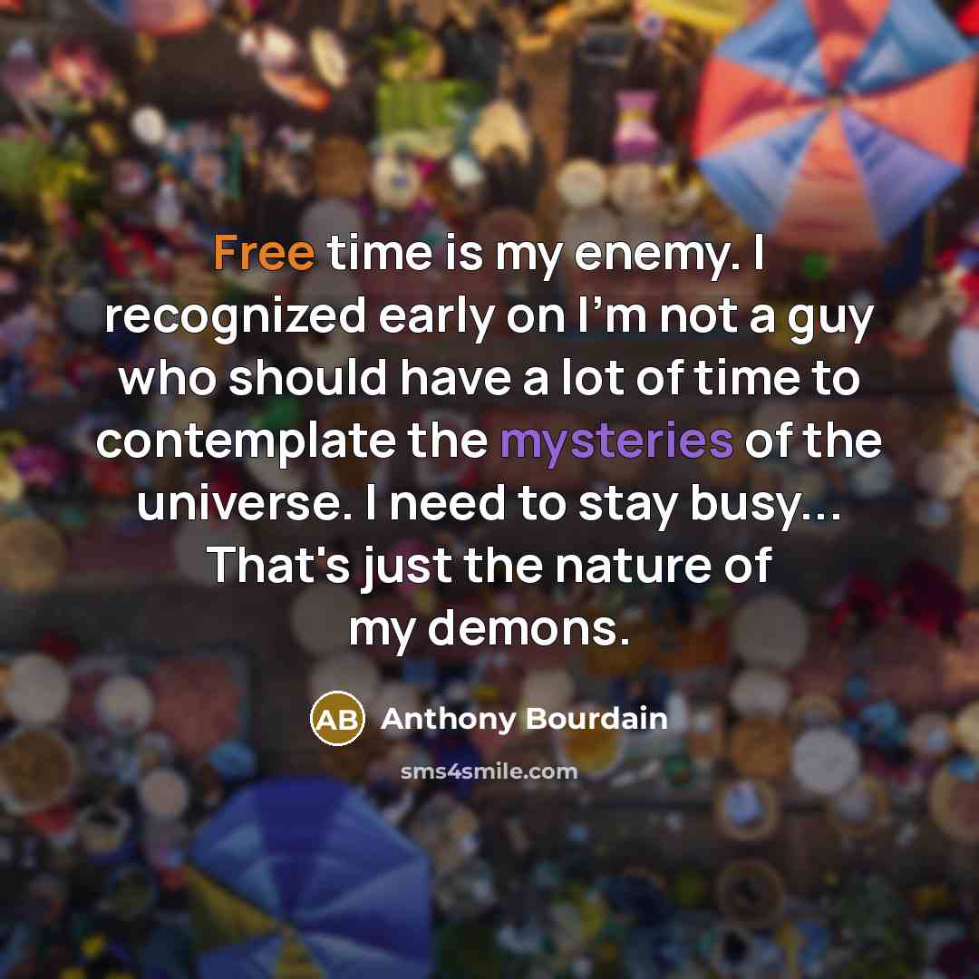 “Free time is my enemy. I recognized early on I'm not a guy who should have a lot of time to contemplate the mysteries of the universe. I need to stay busy... That's just the nature of my demons.” quote by Anthony Bourdain