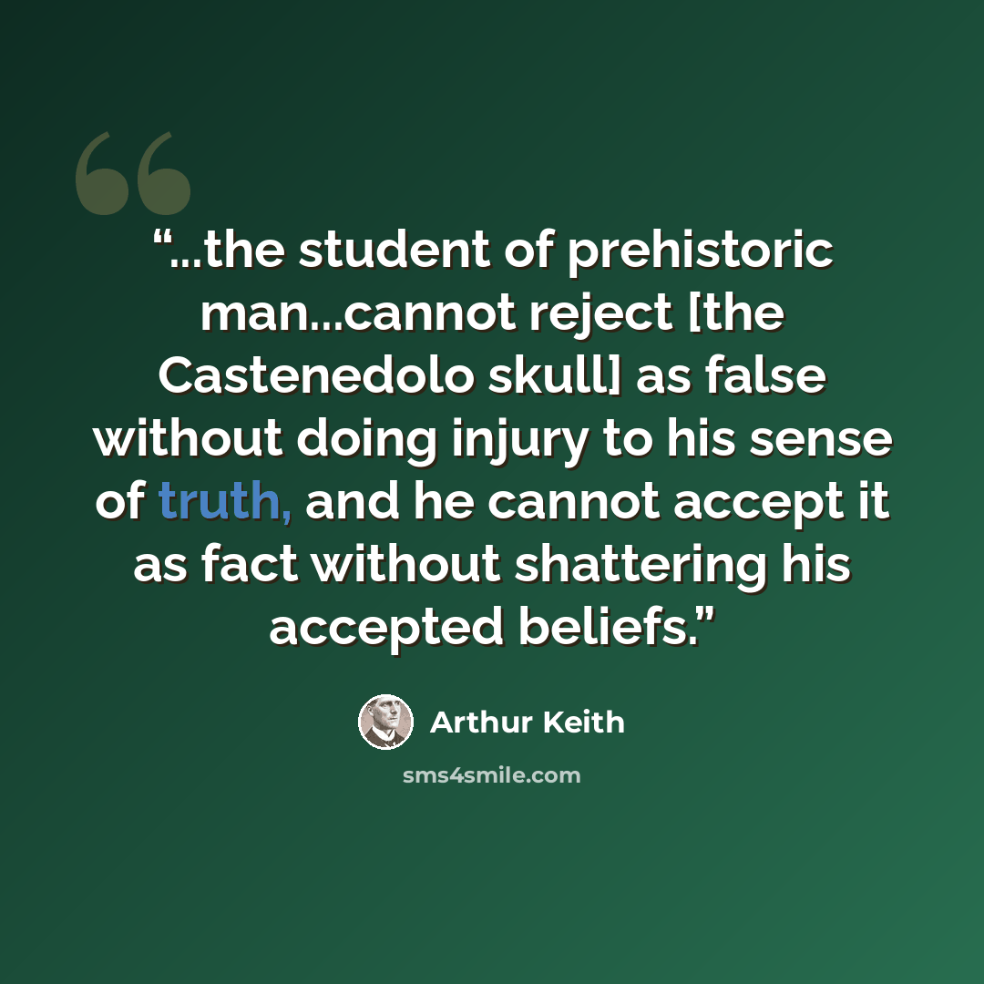 “...the student of prehistoric man...cannot reject [the Castenedolo skull] as false without doing injury to his sense of truth, and he cannot accept it as fact without shattering his accepted beliefs.” quote by Arthur Keith