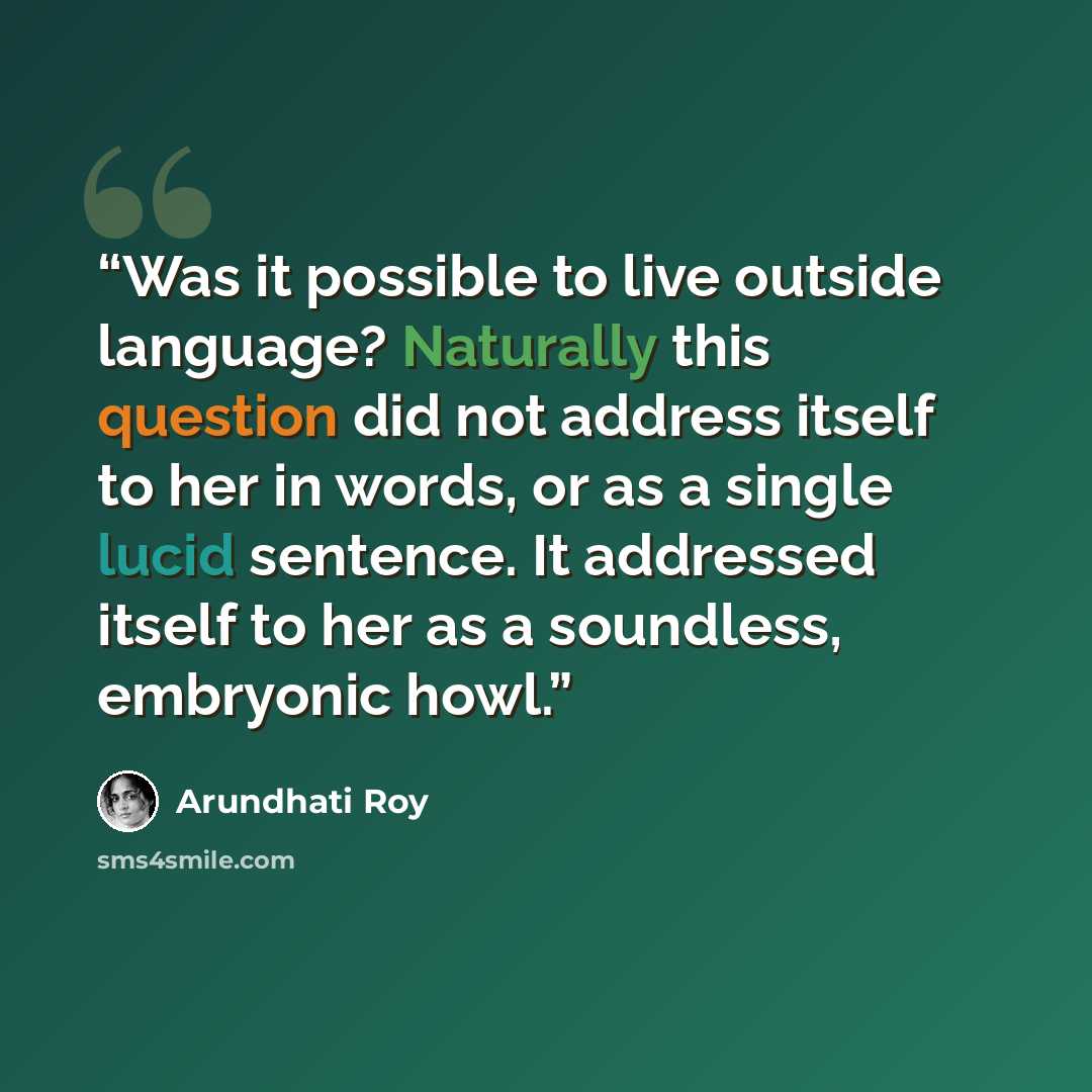 “Was it possible to live outside language? Naturally this question did not address itself to her in words, or as a single lucid sentence. It addressed itself to her as a soundless, embryonic howl.” quote by Arundhati Roy