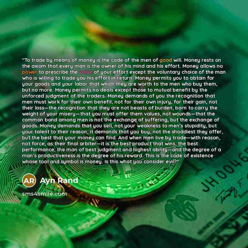 “To trade by means of money is the code of the men of good will. Money rests on the axiom that every man is the owner of his mind and his effort. Money allows no power to prescribe the value of your effort except the voluntary choice of the man who is willing to trade you his effort in return…” quote by Ayn Rand