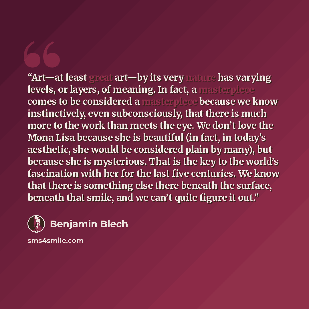 “Art—at least great art—by its very nature has varying levels, or layers, of meaning. In fact, a masterpiece comes to be considered a masterpiece because we know instinctively, even subconsciously, that there is much more to the work than meets the eye. We don’t love the Mona Lisa because she is…” quote by Benjamin Blech