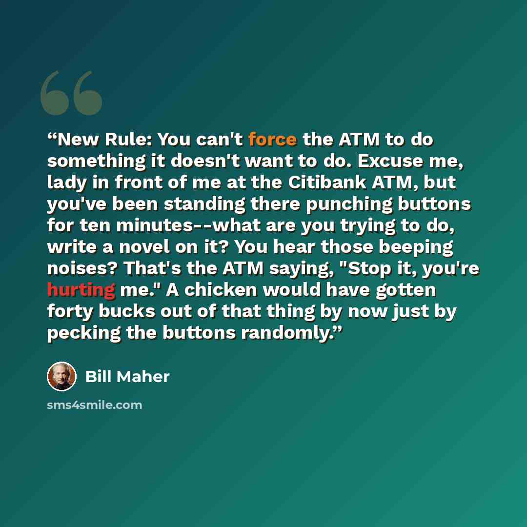 “New Rule: You can't force the ATM to do something it doesn't want to do. Excuse me, lady in front of me at the Citibank ATM, but you've been standing there punching buttons for ten minutes--what are you trying to do, write a novel on it? You hear those beeping noises? That's the ATM saying, "Stop…” quote by Bill Maher