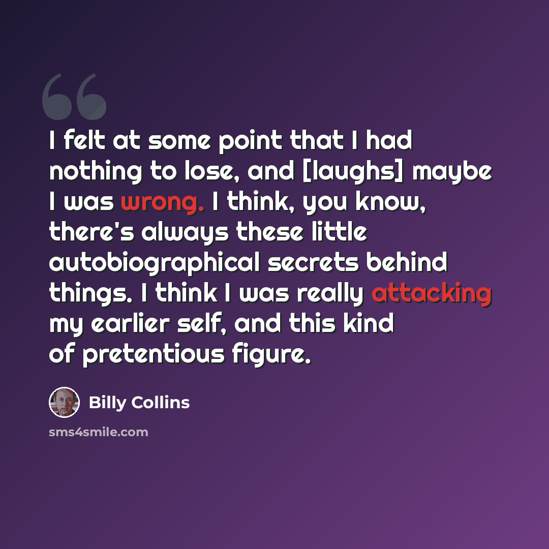 “I felt at some point that I had nothing to lose, and [laughs] maybe I was wrong. I think, you know, there's always these little autobiographical secrets behind things. I think I was really attacking my earlier self, and this kind of pretentious figure.” quote by Billy Collins