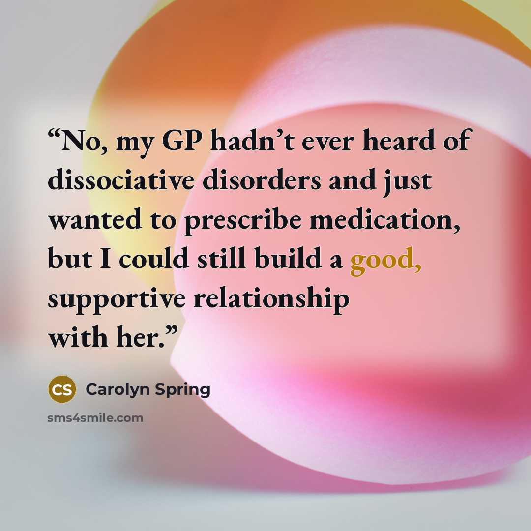 “No, my GP hadn’t ever heard of dissociative disorders and just wanted to prescribe medication, but I could still build a good, supportive relationship with her.” quote by Carolyn Spring