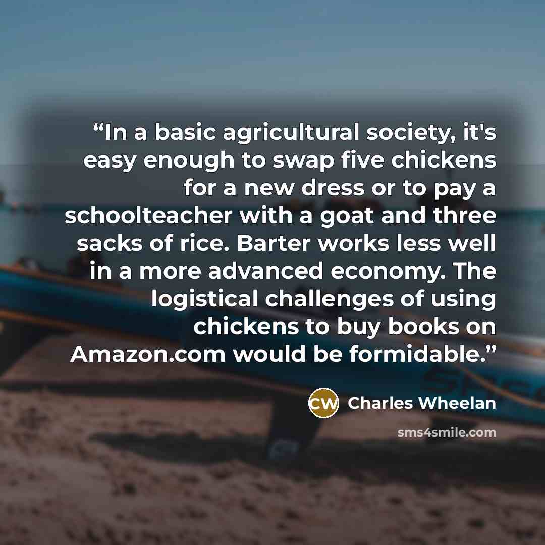 “In a basic agricultural society, it's easy enough to swap five chickens for a new dress or to pay a schoolteacher with a goat and three sacks of rice. Barter works less well in a more advanced economy. The logistical challenges of using chickens to buy books on Amazon.com would be formidable.” quote by Charles Wheelan