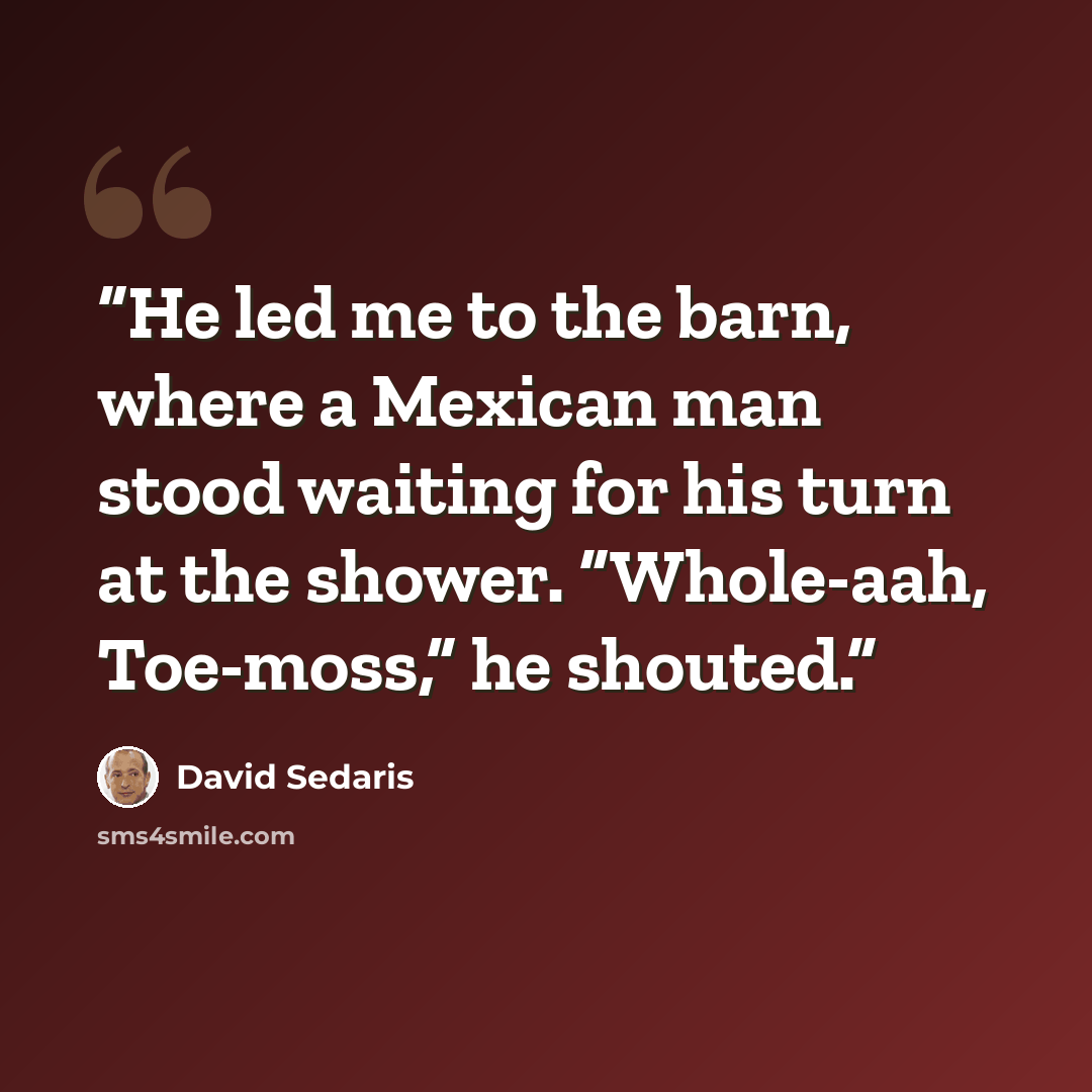 “He led me to the barn, where a Mexican man stood waiting for his turn at the shower. “Whole-aah, Toe-moss,” he shouted.” quote by David Sedaris