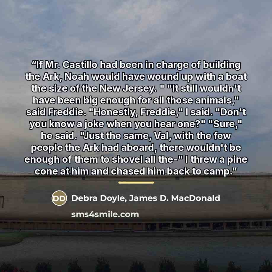 “If Mr. Castillo had been in charge of building the Ark, Noah would have wound up with a boat the size of the New Jersey. " "It still wouldn't have been big enough for all those animals," said Freddie. "Honestly, Freddie," I said. "Don't you know a joke when you hear one?" "Sure," he said. "Just…” quote by Debra Doyle, James D. MacDonald