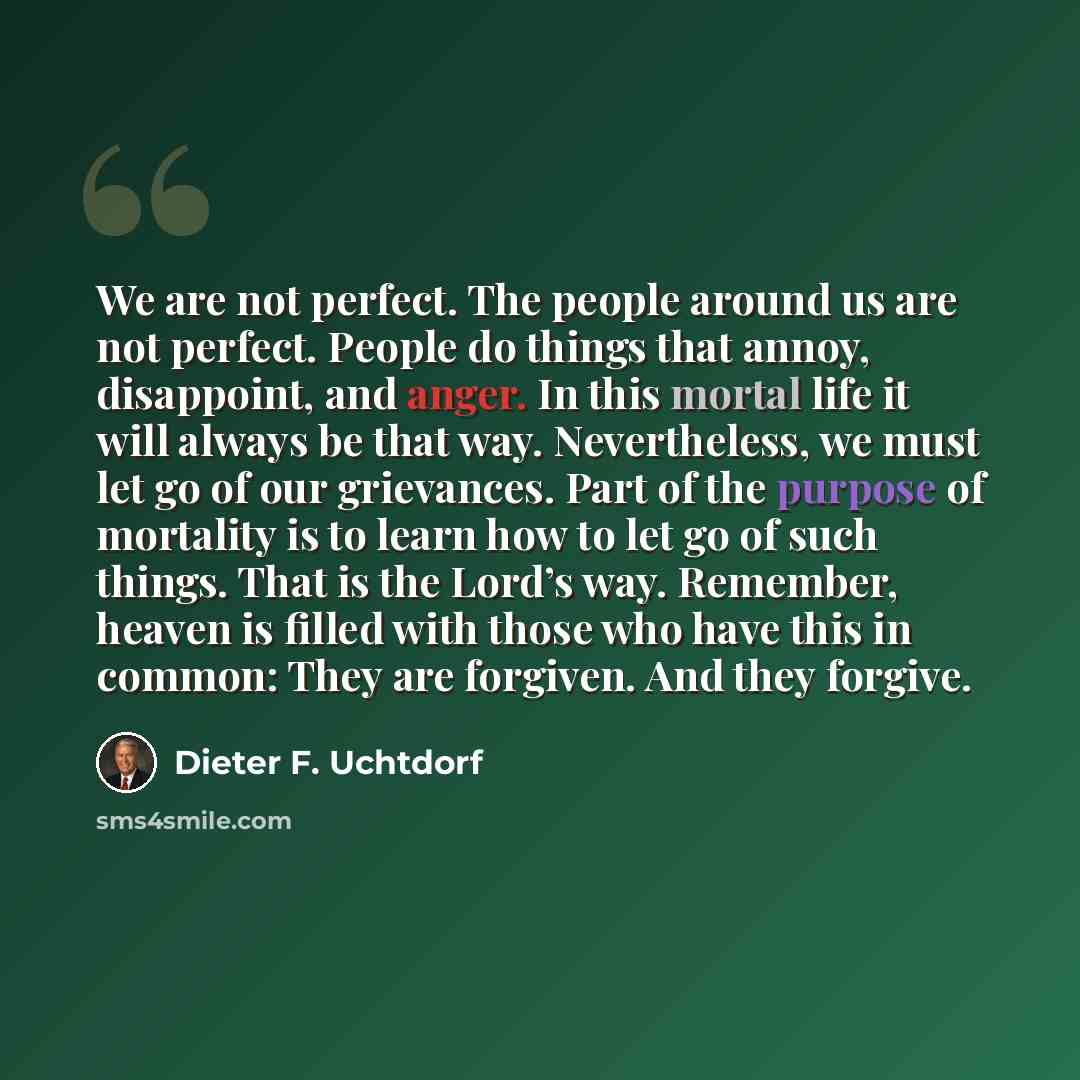 “We are not perfect. The people around us are not perfect. People do things that annoy, disappoint, and anger. In this mortal life it will always be that way. Nevertheless, we must let go of our grievances. Part of the purpose of mortality is to learn how to let go of such things. That is the…” quote by Dieter F. Uchtdorf