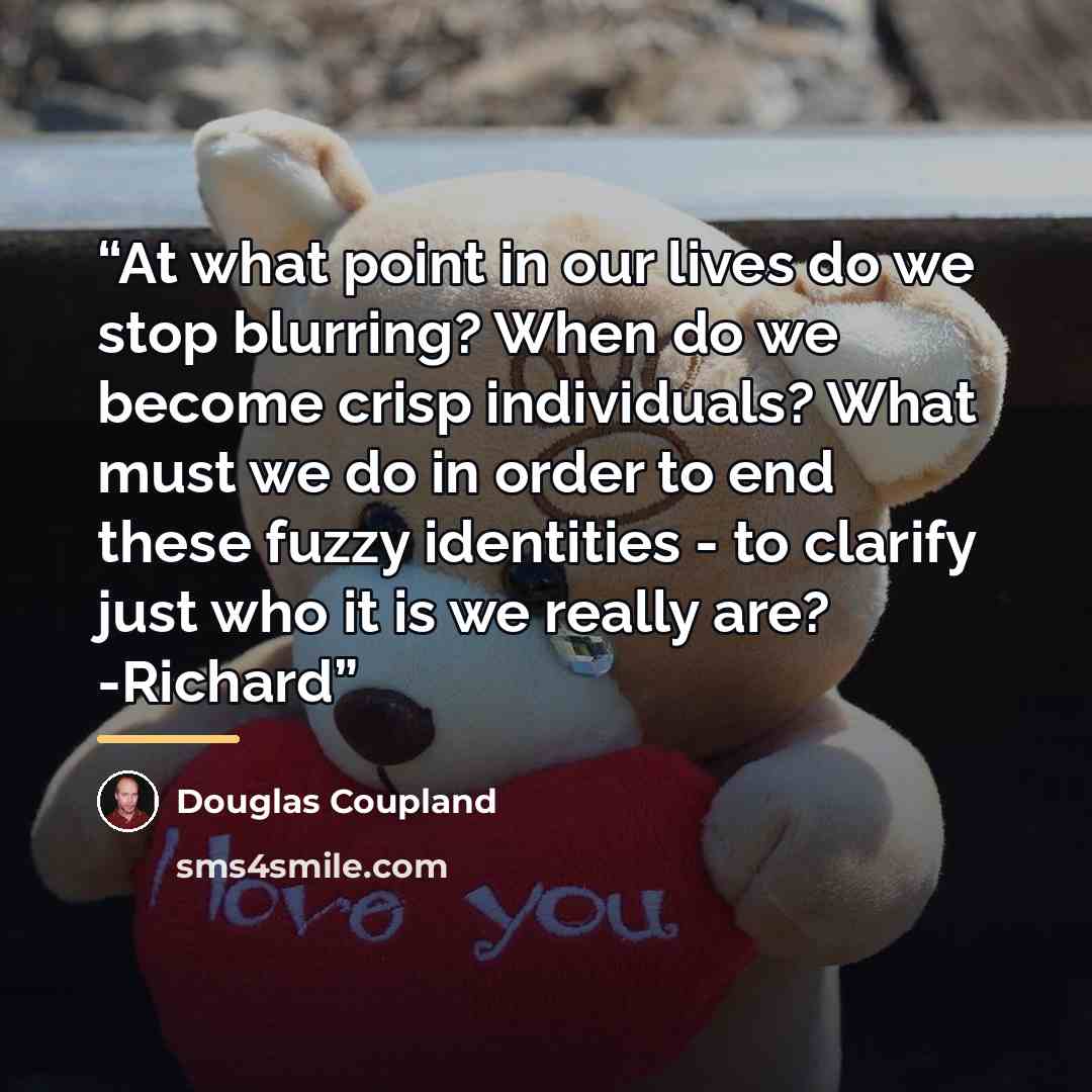 “At what point in our lives do we stop blurring? When do we become crisp individuals? What must we do in order to end these fuzzy identities - to clarify just who it is we really are? -Richard” quote by Douglas Coupland