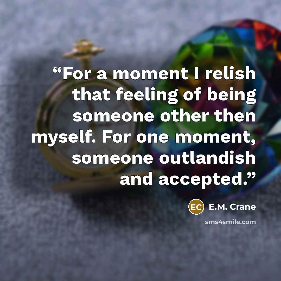 “For a moment I relish that feeling of being someone other then myself. For one moment, someone outlandish and accepted.” quote by E.M. Crane