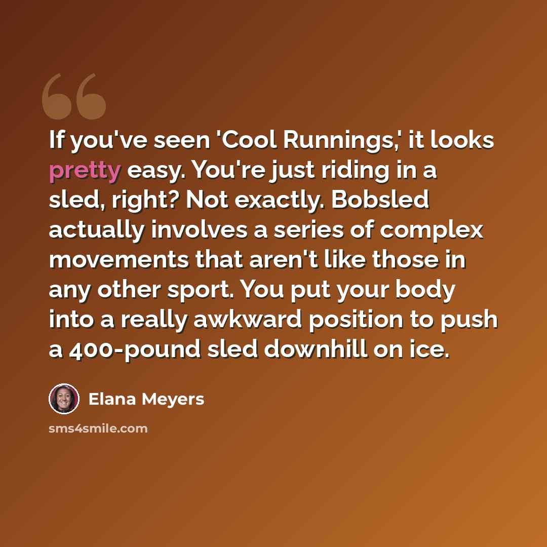 “If you've seen 'Cool Runnings,' it looks pretty easy. You're just riding in a sled, right? Not exactly. Bobsled actually involves a series of complex movements that aren't like those in any other sport. You put your body into a really awkward position to push a 400-pound sled downhill on ice.” quote by Elana Meyers