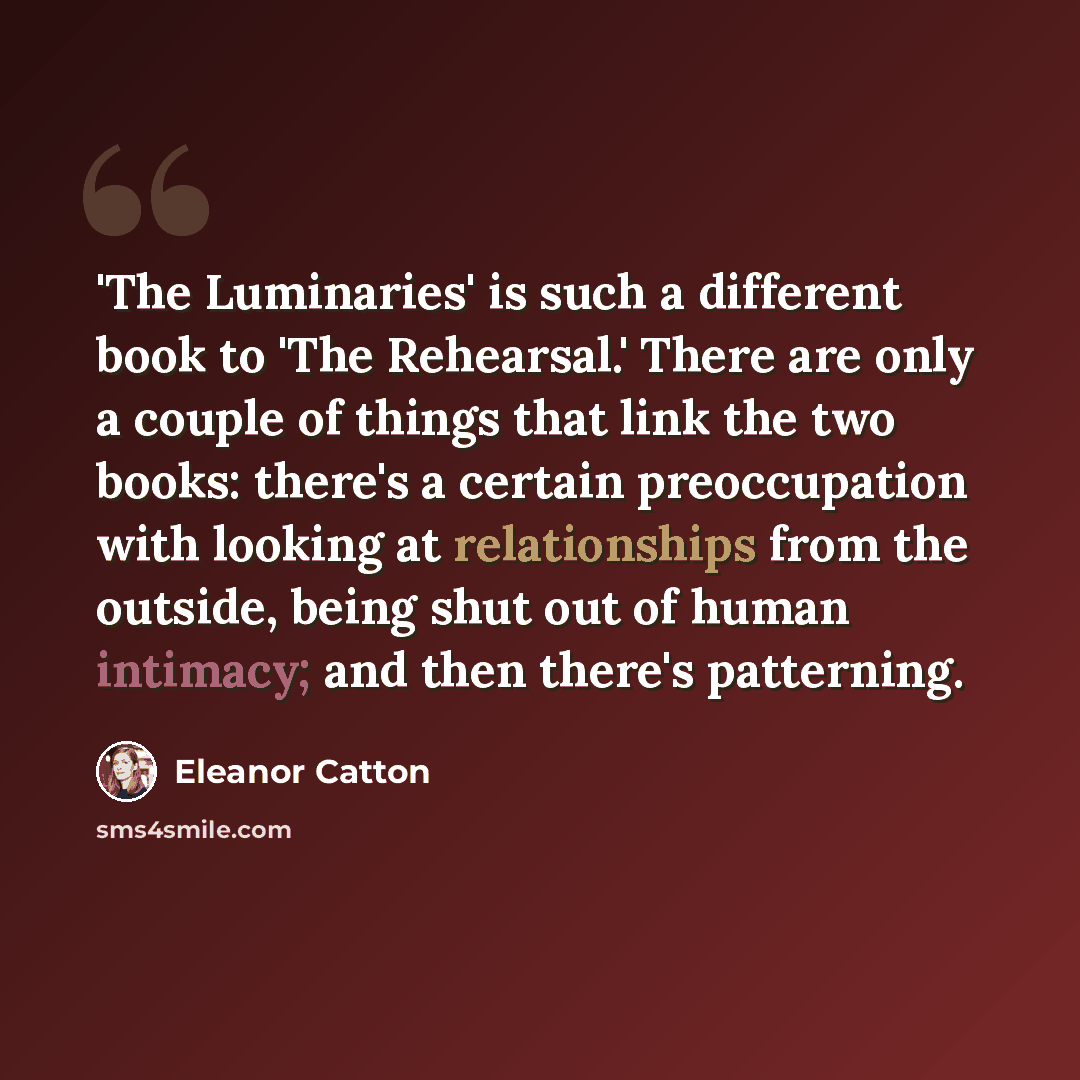 “'The Luminaries' is such a different book to 'The Rehearsal.' There are only a couple of things that link the two books: there's a certain preoccupation with looking at relationships from the outside, being shut out of human intimacy; and then there's patterning.” quote by Eleanor Catton
