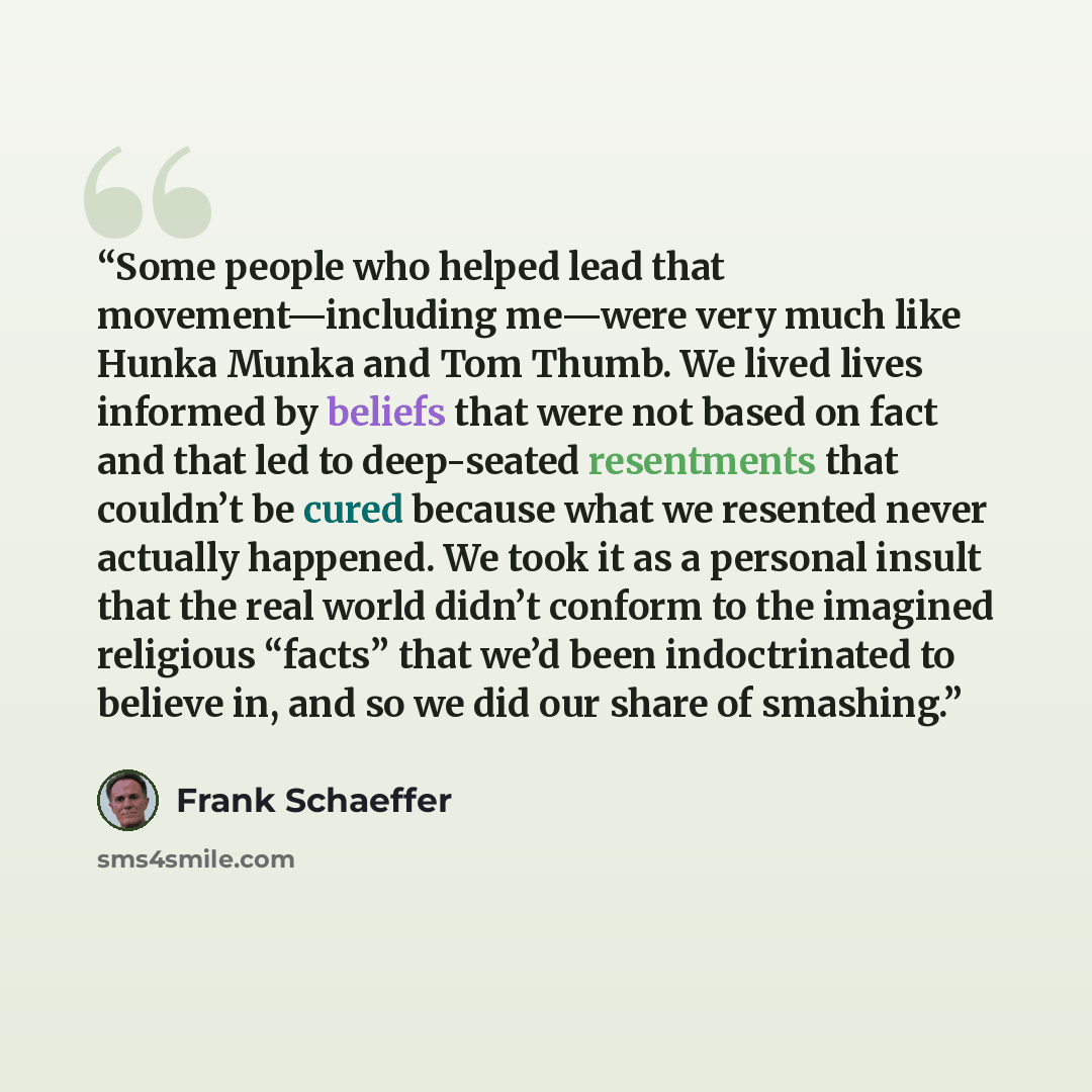 “Some people who helped lead that movement—including me—were very much like Hunka Munka and Tom Thumb. We lived lives informed by beliefs that were not based on fact and that led to deep-seated resentments that couldn’t be cured because what we resented never actually happened. We took it as a…” quote by Frank Schaeffer