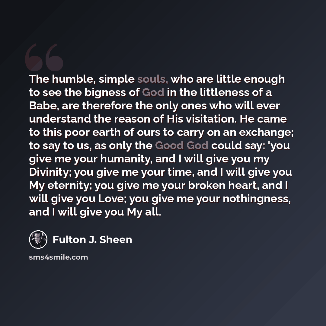 “The humble, simple souls, who are little enough to see the bigness of God in the littleness of a Babe, are therefore the only ones who will ever understand the reason of His visitation. He came to this poor earth of ours to carry on an exchange; to say to us, as only the Good God could say: 'you…” quote by Fulton J. Sheen