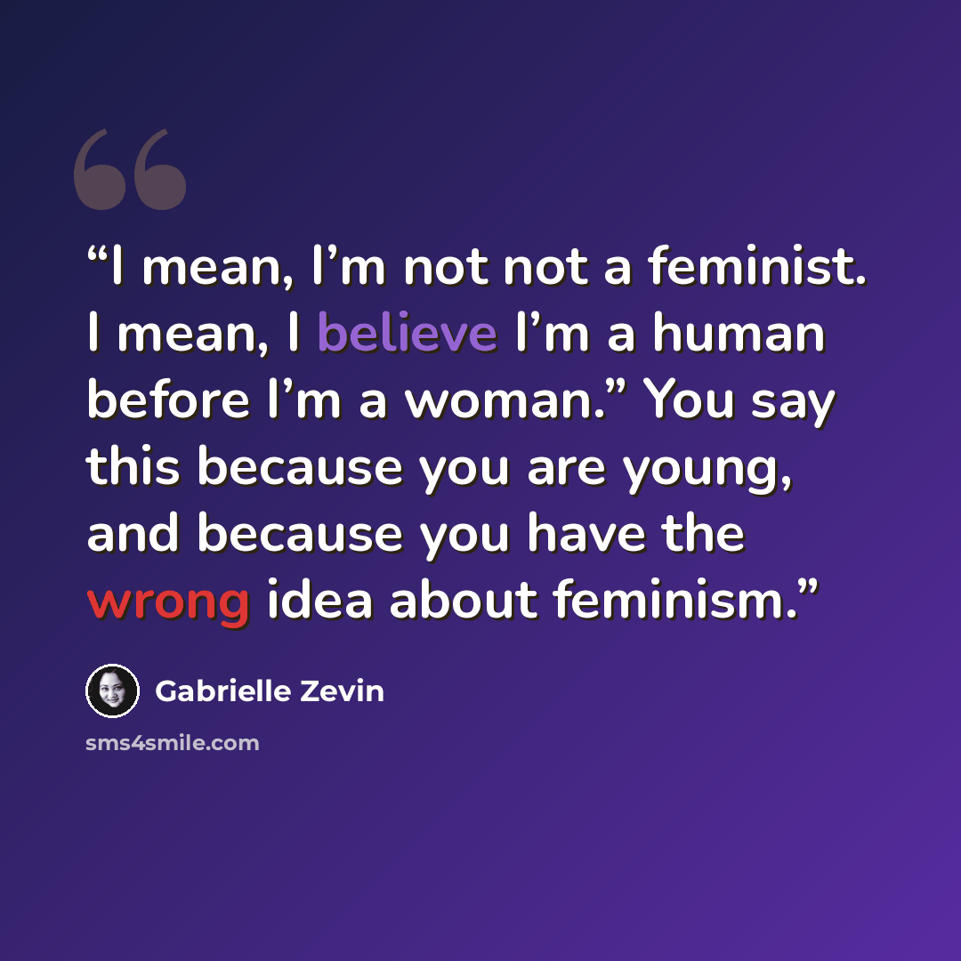 “I mean, I’m not not a feminist. I mean, I believe I’m a human before I’m a woman.” You say this because you are young, and because you have the wrong idea about feminism.” quote by Gabrielle Zevin