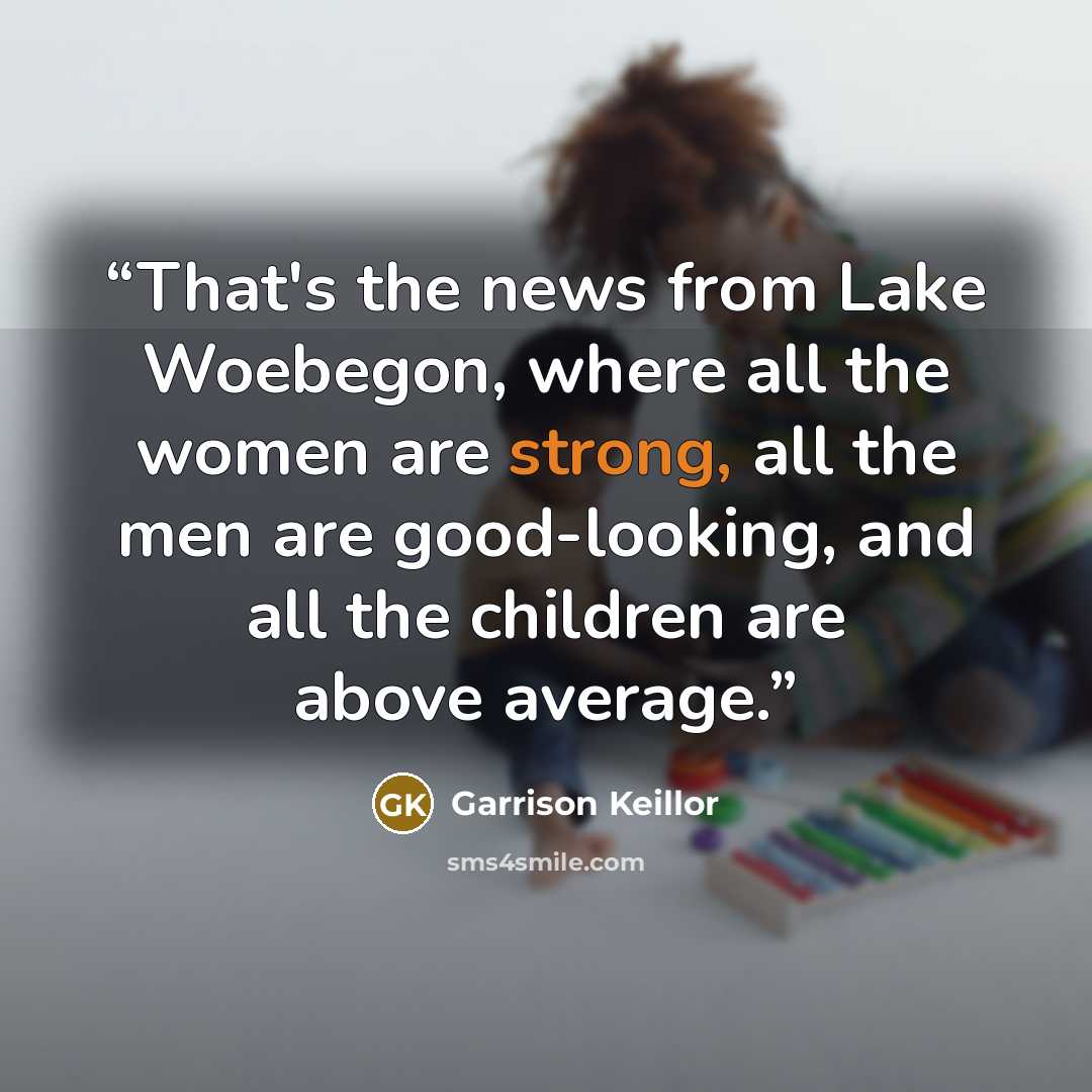 “That's the news from Lake Woebegon, where all the women are strong, all the men are good-looking, and all the children are above average.” quote by Garrison Keillor