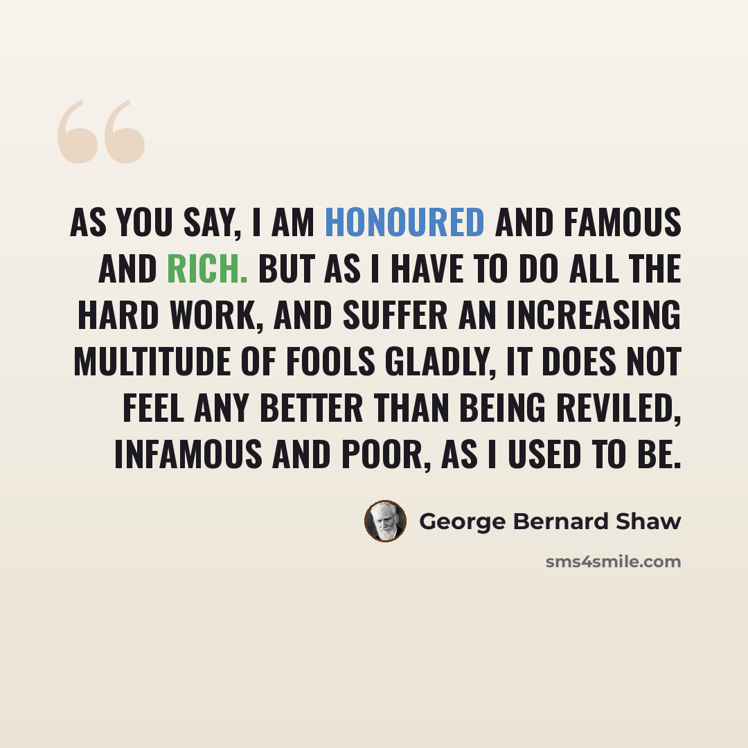 “As you say, I am honoured and famous and rich. But as I have to do all the hard work, and suffer an increasing multitude of fools gladly, it does not feel any better than being reviled, infamous and poor, as I used to be.” quote by George Bernard Shaw