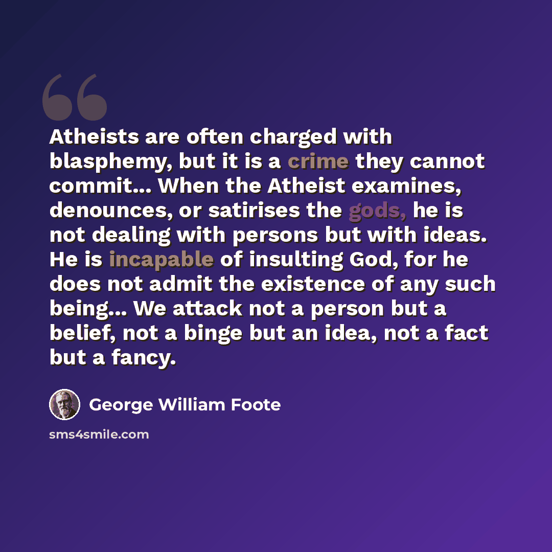 “Atheists are often charged with blasphemy, but it is a crime they cannot commit... When the Atheist examines, denounces, or satirises the gods, he is not dealing with persons but with ideas. He is incapable of insulting God, for he does not admit the existence of any such being... We attack not a…” quote by George William Foote