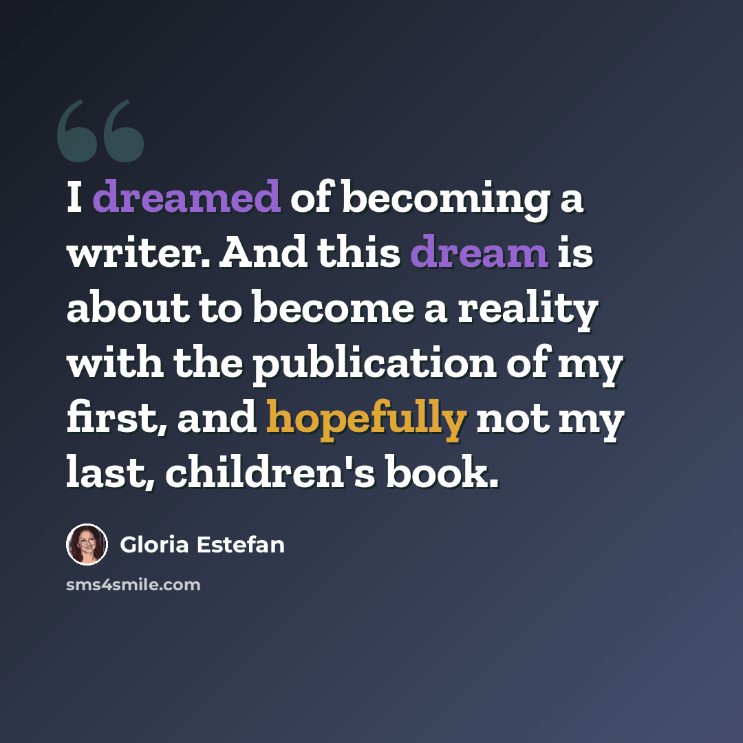 “I dreamed of becoming a writer. And this dream is about to become a reality with the publication of my first, and hopefully not my last, children's book.” quote by Gloria Estefan