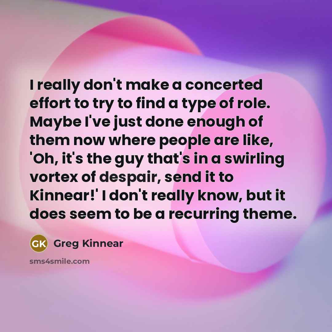 “I really don't make a concerted effort to try to find a type of role. Maybe I've just done enough of them now where people are like, 'Oh, it's the guy that's in a swirling vortex of despair, send it to Kinnear!' I don't really know, but it does seem to be a recurring theme.” quote by Greg Kinnear