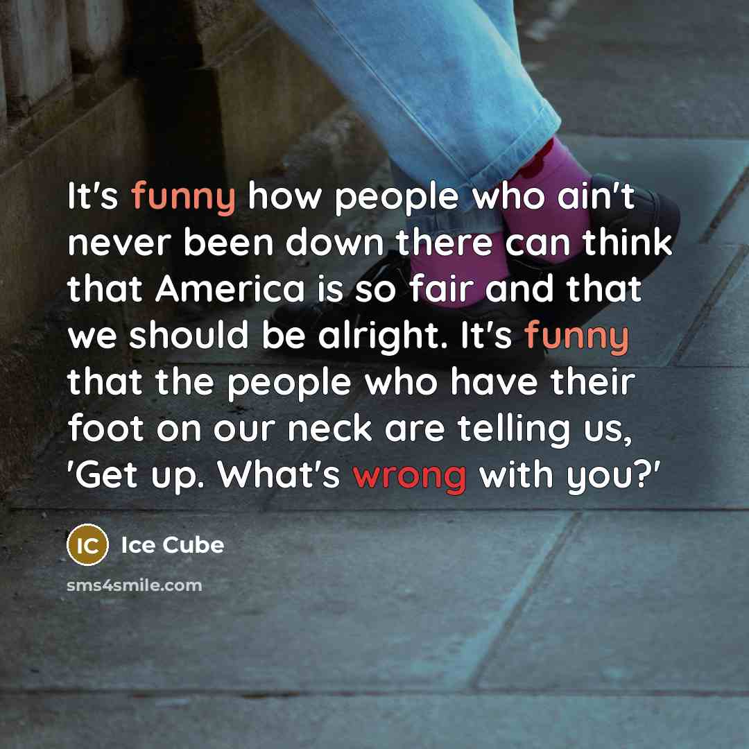 “It's funny how people who ain't never been down there can think that America is so fair and that we should be alright. It's funny that the people who have their foot on our neck are telling us, 'Get up. What's wrong with you?'” quote by Ice Cube