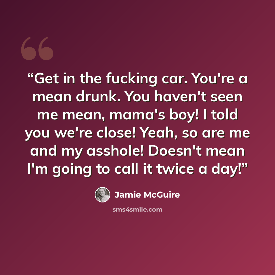 “Get in the fucking car. You're a mean drunk. You haven't seen me mean, mama's boy! I told you we're close! Yeah, so are me and my asshole! Doesn't mean I'm going to call it twice a day!” quote by Jamie McGuire
