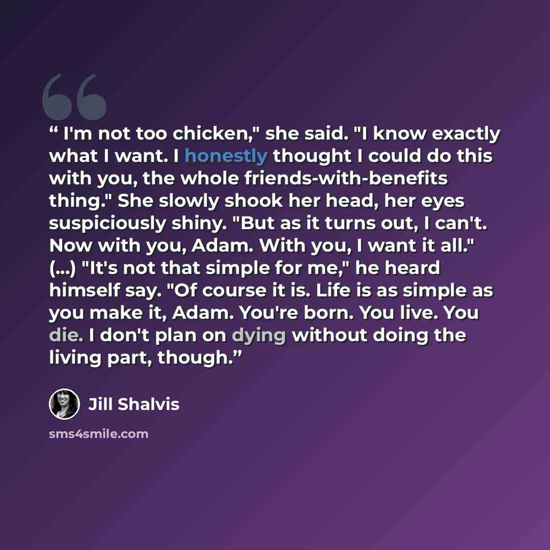 “I'm not too chicken," she said. "I know exactly what I want. I honestly thought I could do this with you, the whole friends-with-benefits thing." She slowly shook her head, her eyes suspiciously shiny. "But as it turns out, I can't. Now with you, Adam. With you, I want it all." (...) "It's not…” quote by Jill Shalvis