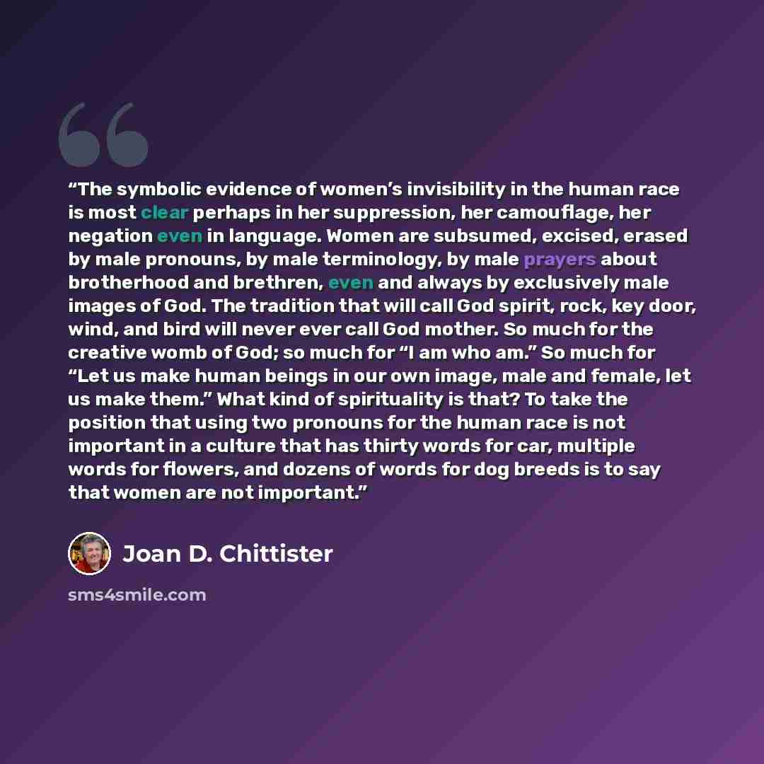 “The symbolic evidence of women’s invisibility in the human race is most clear perhaps in her suppression, her camouflage, her negation even in language. Women are subsumed, excised, erased by male pronouns, by male terminology, by male prayers about brotherhood and brethren, even and always by…” quote by Joan D. Chittister