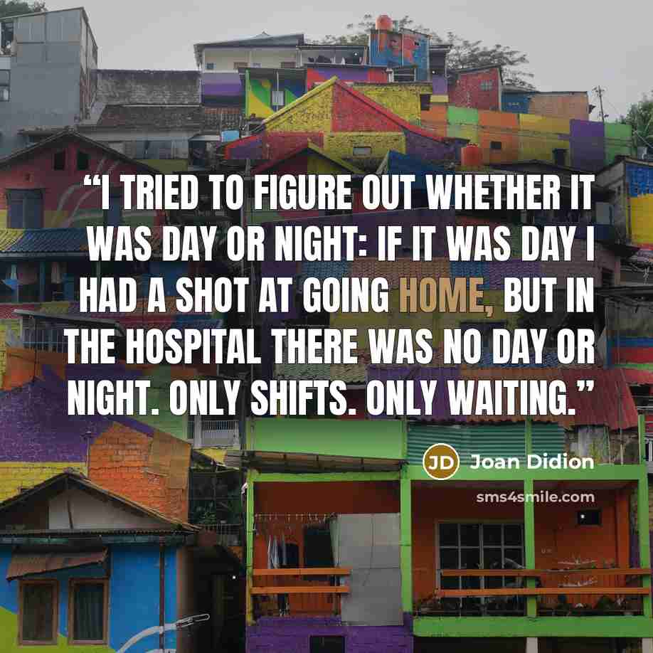 “I tried to figure out whether it was day or night: if it was day I had a shot at going home, but in the hospital there was no day or night. Only shifts. Only waiting.” quote by Joan Didion