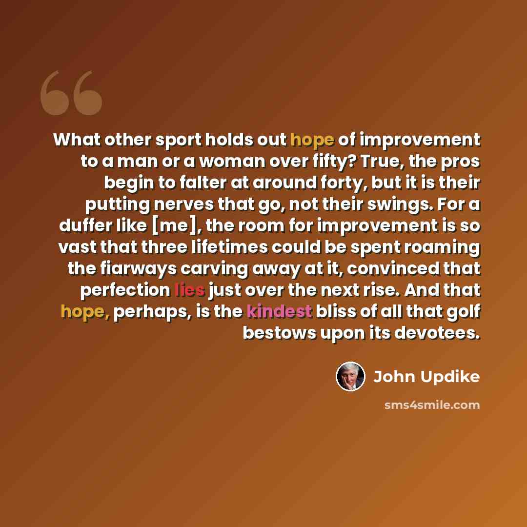 “What other sport holds out hope of improvement to a man or a woman over fifty? True, the pros begin to falter at around forty, but it is their putting nerves that go, not their swings. For a duffer like [me], the room for improvement is so vast that three lifetimes could be spent roaming the…” quote by John Updike