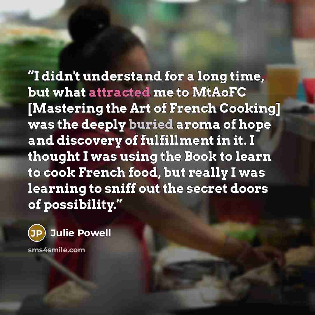 “I didn't understand for a long time, but what attracted me to MtAoFC [Mastering the Art of French Cooking] was the deeply buried aroma of hope and discovery of fulfillment in it. I thought I was using the Book to learn to cook French food, but really I was learning to sniff out the secret doors of…” quote by Julie Powell