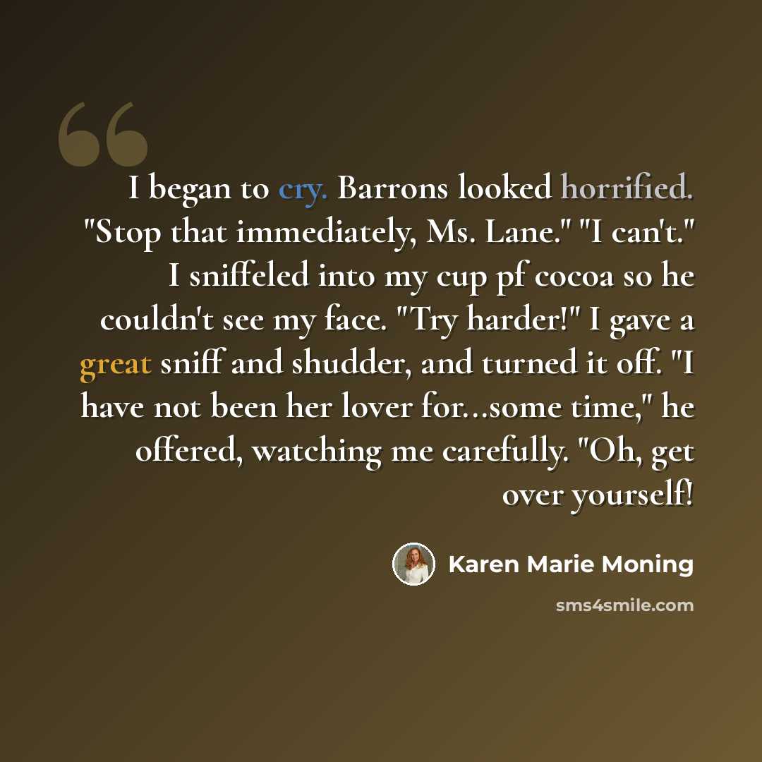 “I began to cry. Barrons looked horrified. "Stop that immediately, Ms. Lane." "I can't." I sniffeled into my cup pf cocoa so he couldn't see my face. "Try harder!" I gave a great sniff and shudder, and turned it off. "I have not been her lover for...some time," he offered, watching me carefully…” quote by Karen Marie Moning