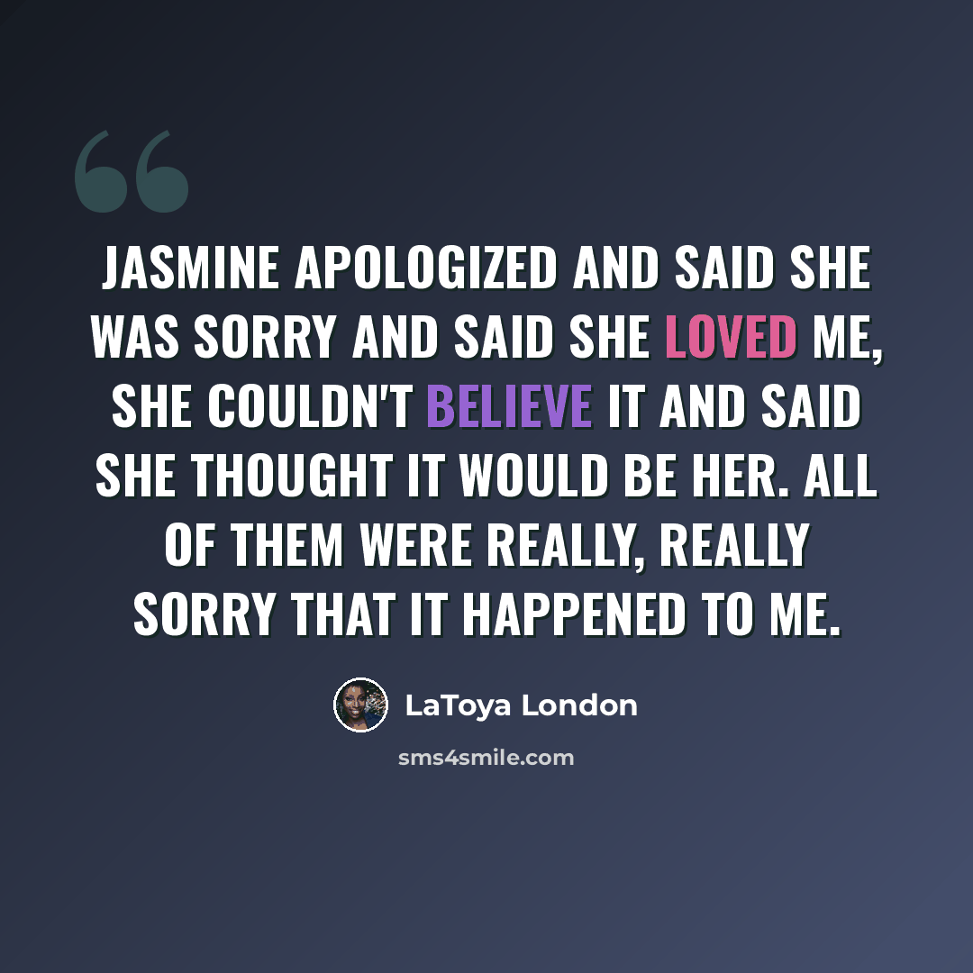 “Jasmine apologized and said she was sorry and said she loved me, she couldn't believe it and said she thought it would be her. All of them were really, really sorry that it happened to me.” quote by LaToya London