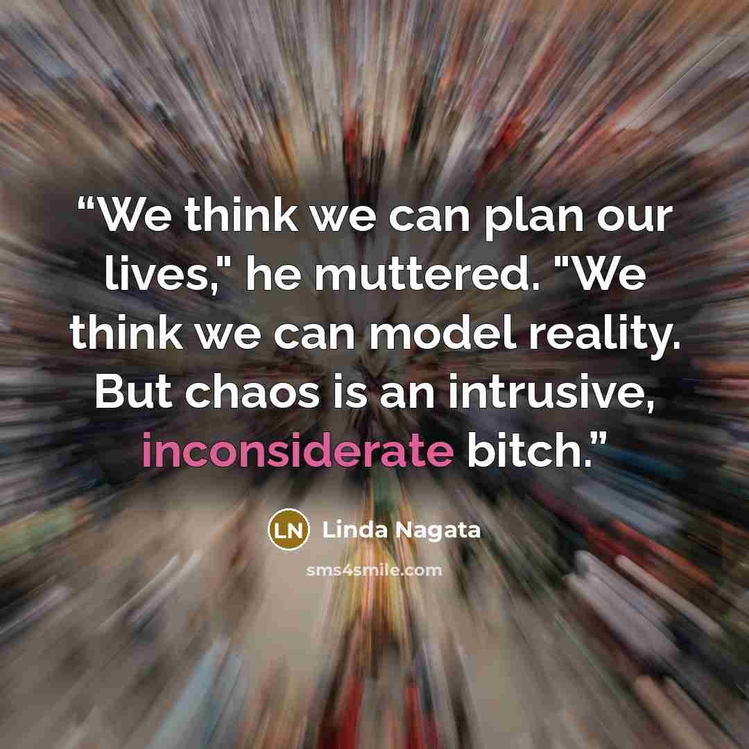 “We think we can plan our lives," he muttered. "We think we can model reality. But chaos is an intrusive, inconsiderate bitch.” quote by Linda Nagata