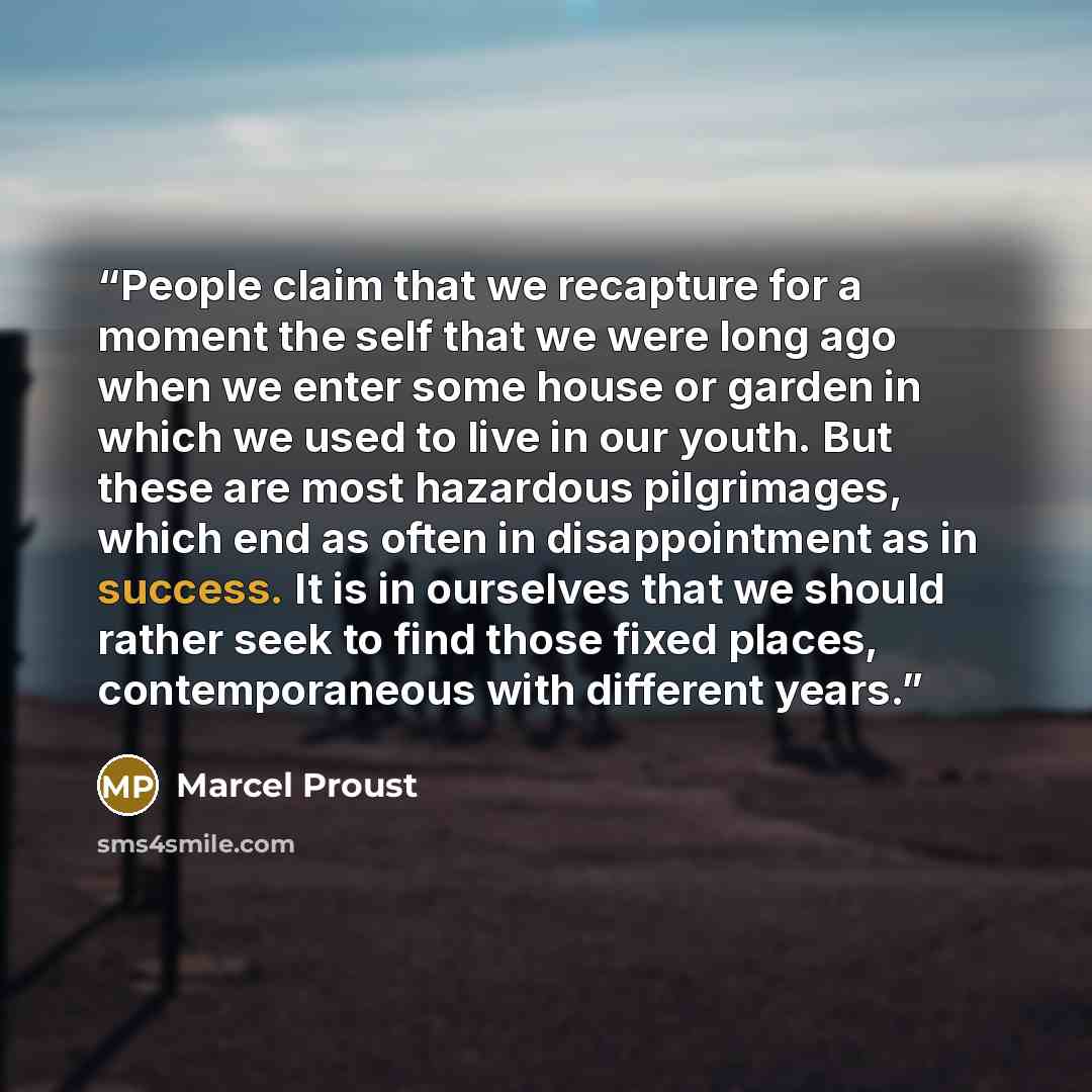 “People claim that we recapture for a moment the self that we were long ago when we enter some house or garden in which we used to live in our youth. But these are most hazardous pilgrimages, which end as often in disappointment as in success. It is in ourselves that we should rather seek to find…” quote by Marcel Proust