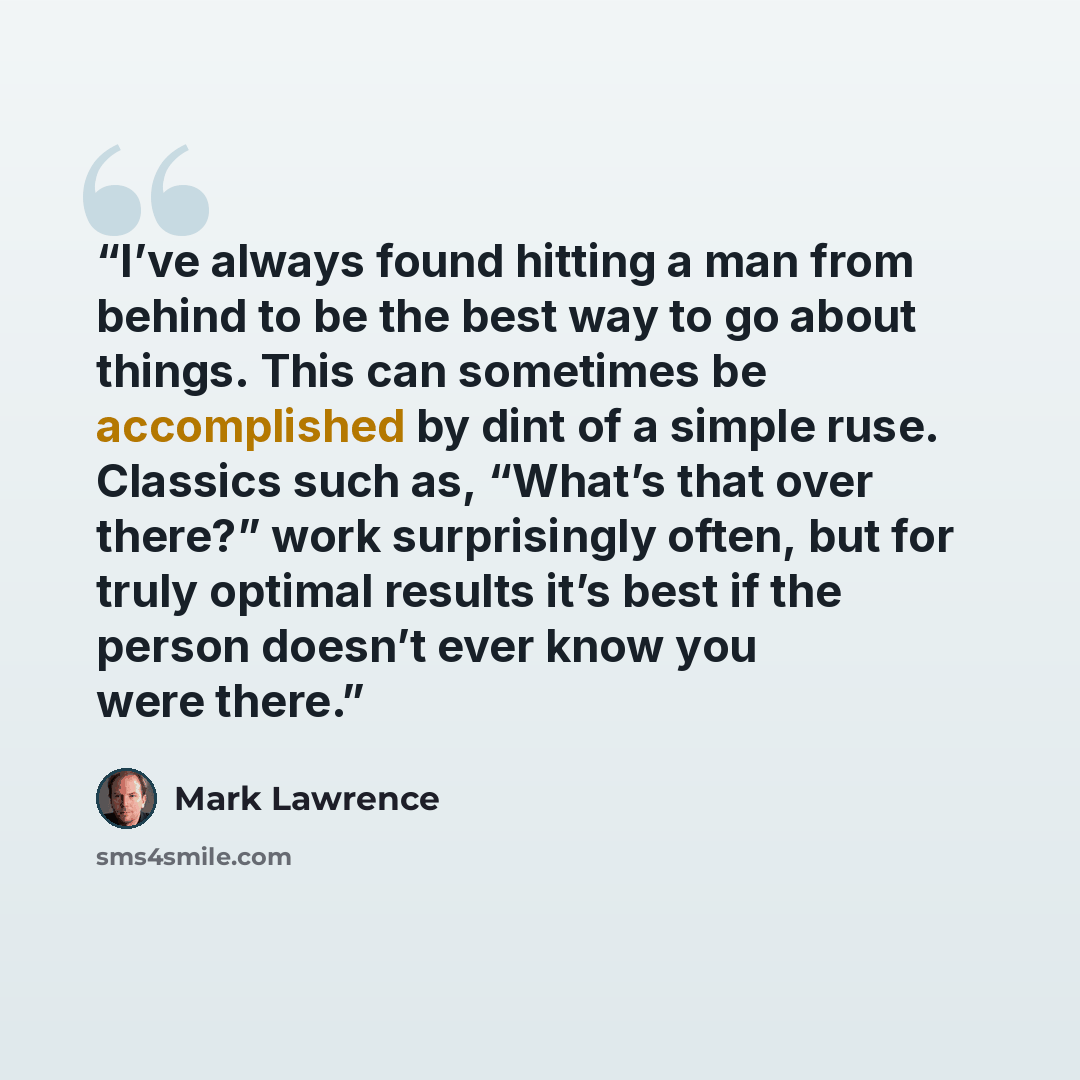 “I’ve always found hitting a man from behind to be the best way to go about things. This can sometimes be accomplished by dint of a simple ruse. Classics such as, “What’s that over there?” work surprisingly often, but for truly optimal results it’s best if the person doesn’t ever know you were there.” quote by Mark Lawrence