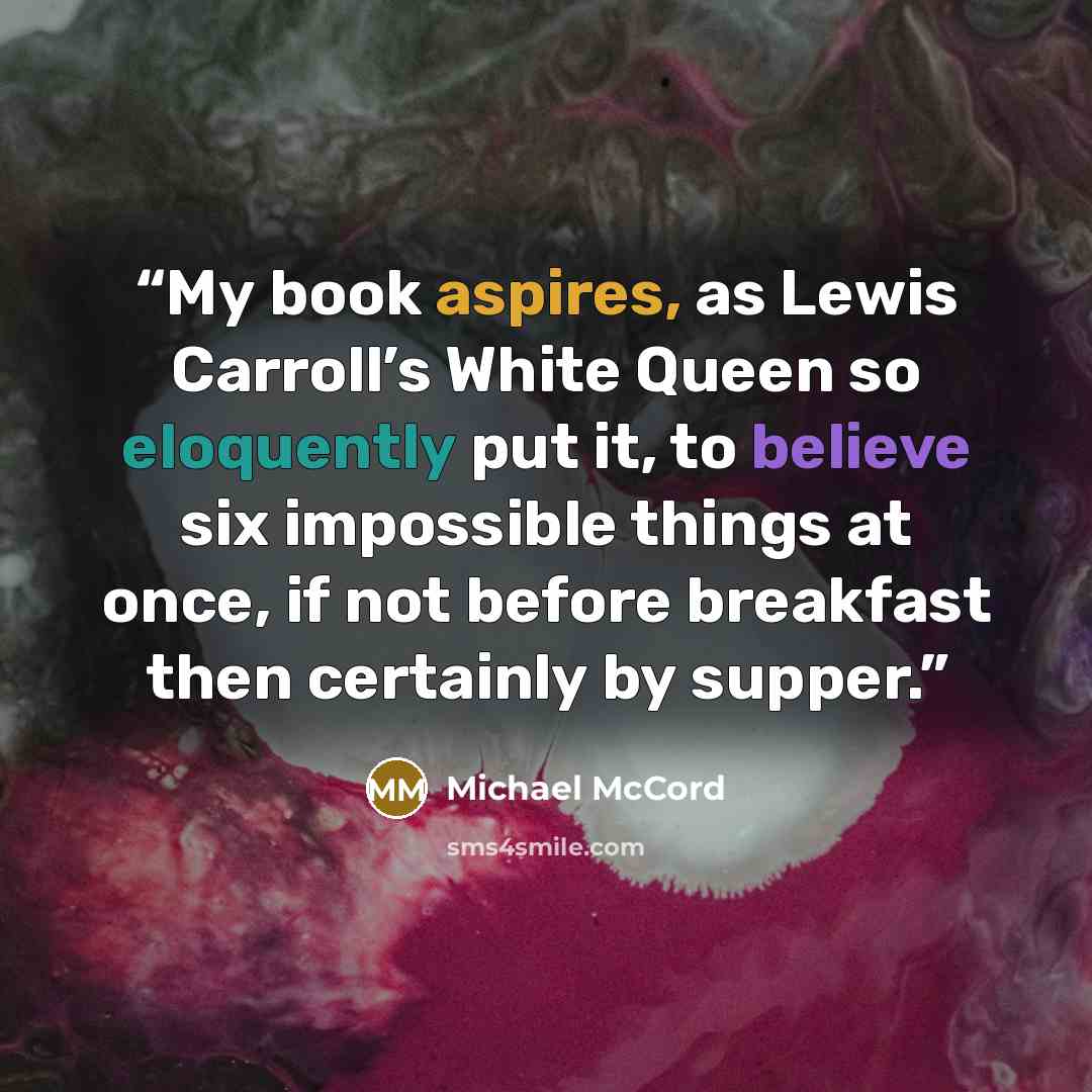 “My book aspires, as Lewis Carroll’s White Queen so eloquently put it, to believe six impossible things at once, if not before breakfast then certainly by supper.” quote by Michael McCord